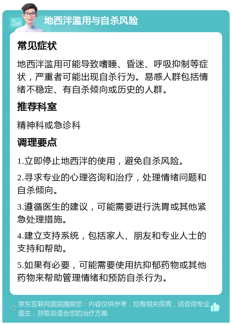 地西泮滥用与自杀风险 常见症状 地西泮滥用可能导致嗜睡、昏迷、呼吸抑制等症状，严重者可能出现自杀行为。易感人群包括情绪不稳定、有自杀倾向或历史的人群。 推荐科室 精神科或急诊科 调理要点 1.立即停止地西泮的使用，避免自杀风险。 2.寻求专业的心理咨询和治疗，处理情绪问题和自杀倾向。 3.遵循医生的建议，可能需要进行洗胃或其他紧急处理措施。 4.建立支持系统，包括家人、朋友和专业人士的支持和帮助。 5.如果有必要，可能需要使用抗抑郁药物或其他药物来帮助管理情绪和预防自杀行为。