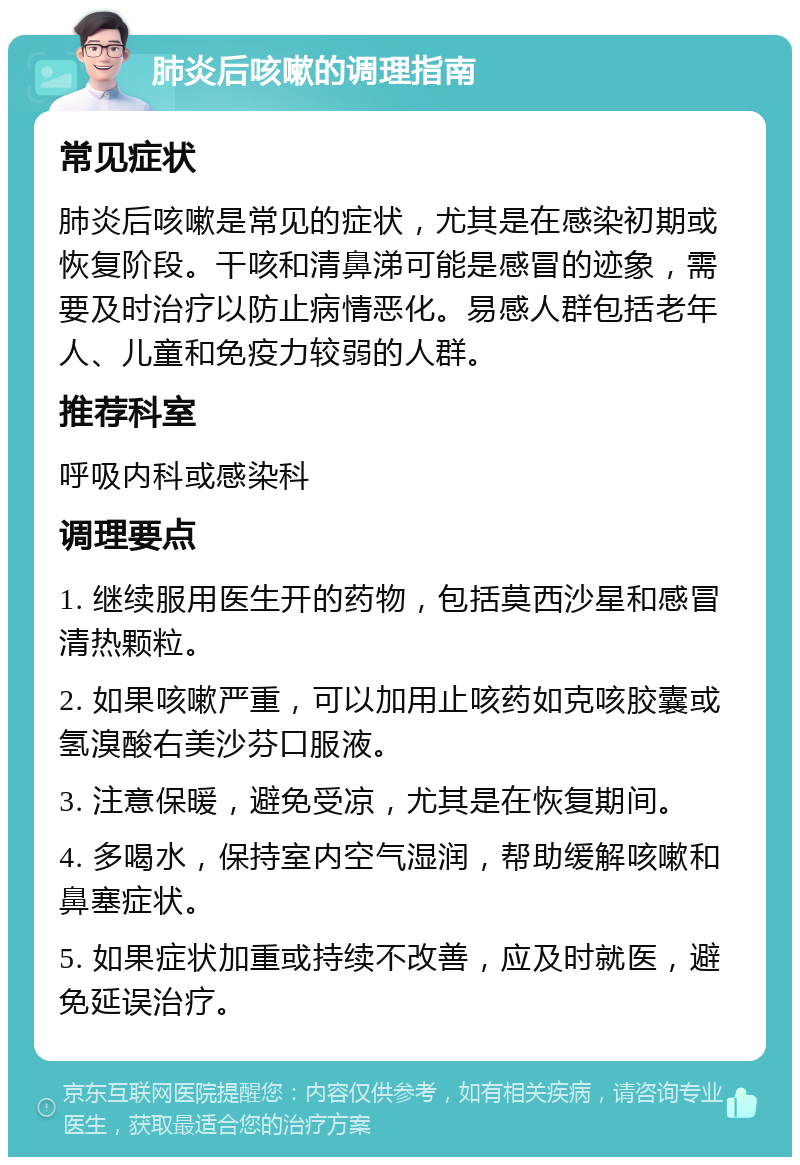 肺炎后咳嗽的调理指南 常见症状 肺炎后咳嗽是常见的症状，尤其是在感染初期或恢复阶段。干咳和清鼻涕可能是感冒的迹象，需要及时治疗以防止病情恶化。易感人群包括老年人、儿童和免疫力较弱的人群。 推荐科室 呼吸内科或感染科 调理要点 1. 继续服用医生开的药物，包括莫西沙星和感冒清热颗粒。 2. 如果咳嗽严重，可以加用止咳药如克咳胶囊或氢溴酸右美沙芬口服液。 3. 注意保暖，避免受凉，尤其是在恢复期间。 4. 多喝水，保持室内空气湿润，帮助缓解咳嗽和鼻塞症状。 5. 如果症状加重或持续不改善，应及时就医，避免延误治疗。