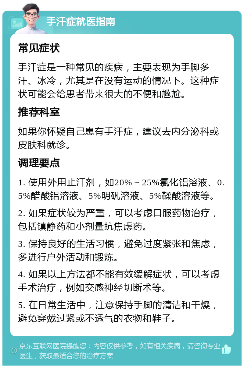 手汗症就医指南 常见症状 手汗症是一种常见的疾病，主要表现为手脚多汗、冰冷，尤其是在没有运动的情况下。这种症状可能会给患者带来很大的不便和尴尬。 推荐科室 如果你怀疑自己患有手汗症，建议去内分泌科或皮肤科就诊。 调理要点 1. 使用外用止汗剂，如20%～25%氯化铝溶液、0.5%醋酸铝溶液、5%明矾溶液、5%鞣酸溶液等。 2. 如果症状较为严重，可以考虑口服药物治疗，包括镇静药和小剂量抗焦虑药。 3. 保持良好的生活习惯，避免过度紧张和焦虑，多进行户外活动和锻炼。 4. 如果以上方法都不能有效缓解症状，可以考虑手术治疗，例如交感神经切断术等。 5. 在日常生活中，注意保持手脚的清洁和干燥，避免穿戴过紧或不透气的衣物和鞋子。