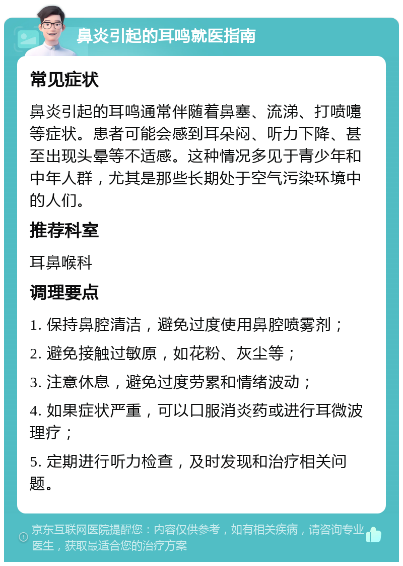 鼻炎引起的耳鸣就医指南 常见症状 鼻炎引起的耳鸣通常伴随着鼻塞、流涕、打喷嚏等症状。患者可能会感到耳朵闷、听力下降、甚至出现头晕等不适感。这种情况多见于青少年和中年人群，尤其是那些长期处于空气污染环境中的人们。 推荐科室 耳鼻喉科 调理要点 1. 保持鼻腔清洁，避免过度使用鼻腔喷雾剂； 2. 避免接触过敏原，如花粉、灰尘等； 3. 注意休息，避免过度劳累和情绪波动； 4. 如果症状严重，可以口服消炎药或进行耳微波理疗； 5. 定期进行听力检查，及时发现和治疗相关问题。