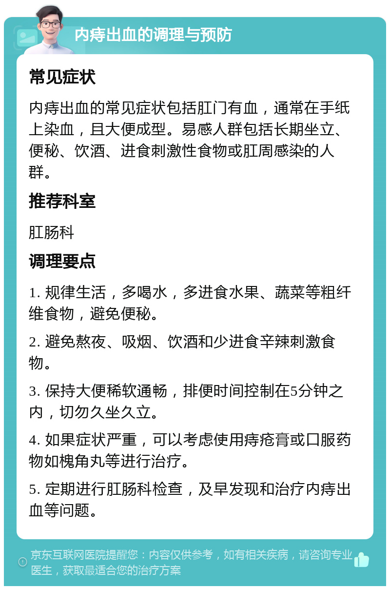 内痔出血的调理与预防 常见症状 内痔出血的常见症状包括肛门有血，通常在手纸上染血，且大便成型。易感人群包括长期坐立、便秘、饮酒、进食刺激性食物或肛周感染的人群。 推荐科室 肛肠科 调理要点 1. 规律生活，多喝水，多进食水果、蔬菜等粗纤维食物，避免便秘。 2. 避免熬夜、吸烟、饮酒和少进食辛辣刺激食物。 3. 保持大便稀软通畅，排便时间控制在5分钟之内，切勿久坐久立。 4. 如果症状严重，可以考虑使用痔疮膏或口服药物如槐角丸等进行治疗。 5. 定期进行肛肠科检查，及早发现和治疗内痔出血等问题。