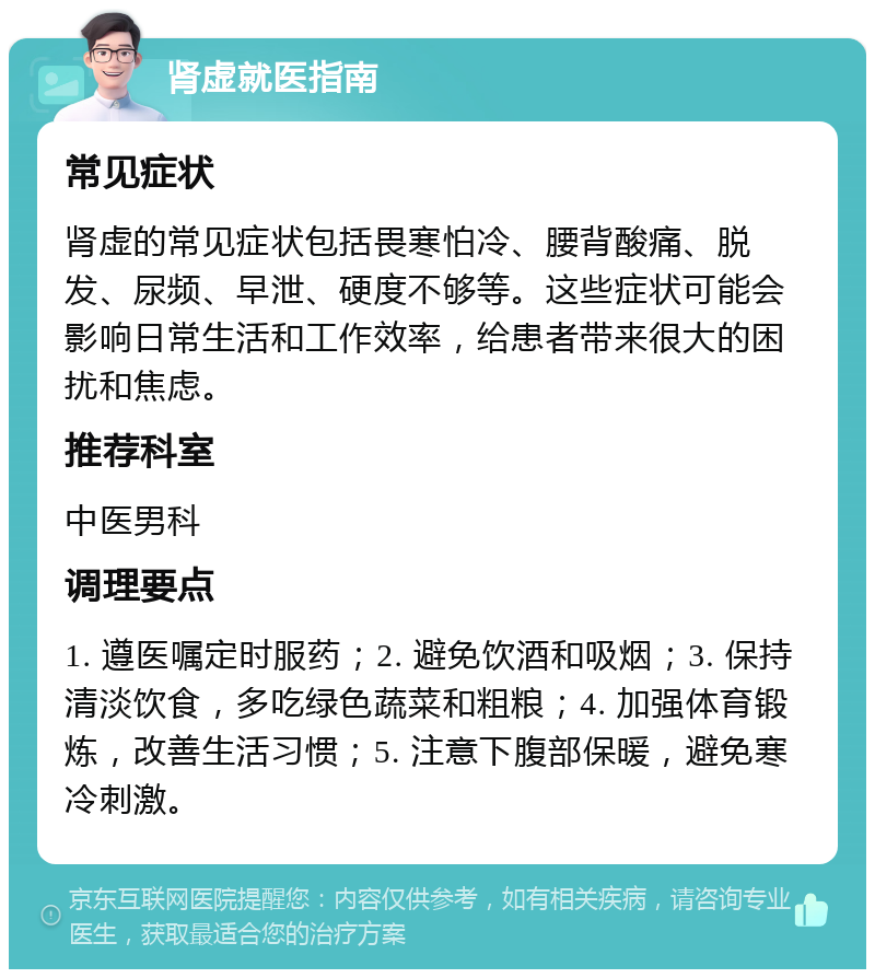 肾虚就医指南 常见症状 肾虚的常见症状包括畏寒怕冷、腰背酸痛、脱发、尿频、早泄、硬度不够等。这些症状可能会影响日常生活和工作效率，给患者带来很大的困扰和焦虑。 推荐科室 中医男科 调理要点 1. 遵医嘱定时服药；2. 避免饮酒和吸烟；3. 保持清淡饮食，多吃绿色蔬菜和粗粮；4. 加强体育锻炼，改善生活习惯；5. 注意下腹部保暖，避免寒冷刺激。