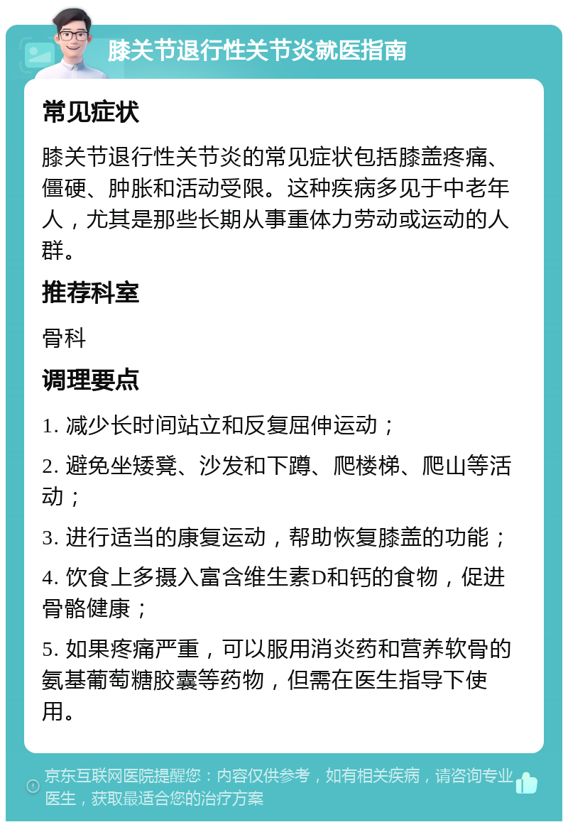 膝关节退行性关节炎就医指南 常见症状 膝关节退行性关节炎的常见症状包括膝盖疼痛、僵硬、肿胀和活动受限。这种疾病多见于中老年人，尤其是那些长期从事重体力劳动或运动的人群。 推荐科室 骨科 调理要点 1. 减少长时间站立和反复屈伸运动； 2. 避免坐矮凳、沙发和下蹲、爬楼梯、爬山等活动； 3. 进行适当的康复运动，帮助恢复膝盖的功能； 4. 饮食上多摄入富含维生素D和钙的食物，促进骨骼健康； 5. 如果疼痛严重，可以服用消炎药和营养软骨的氨基葡萄糖胶囊等药物，但需在医生指导下使用。