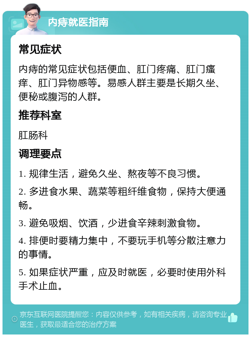 内痔就医指南 常见症状 内痔的常见症状包括便血、肛门疼痛、肛门瘙痒、肛门异物感等。易感人群主要是长期久坐、便秘或腹泻的人群。 推荐科室 肛肠科 调理要点 1. 规律生活，避免久坐、熬夜等不良习惯。 2. 多进食水果、蔬菜等粗纤维食物，保持大便通畅。 3. 避免吸烟、饮酒，少进食辛辣刺激食物。 4. 排便时要精力集中，不要玩手机等分散注意力的事情。 5. 如果症状严重，应及时就医，必要时使用外科手术止血。