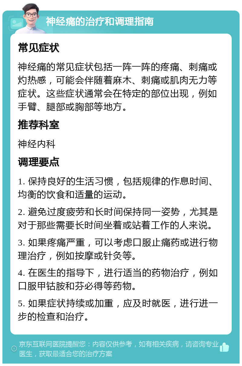 神经痛的治疗和调理指南 常见症状 神经痛的常见症状包括一阵一阵的疼痛、刺痛或灼热感，可能会伴随着麻木、刺痛或肌肉无力等症状。这些症状通常会在特定的部位出现，例如手臂、腿部或胸部等地方。 推荐科室 神经内科 调理要点 1. 保持良好的生活习惯，包括规律的作息时间、均衡的饮食和适量的运动。 2. 避免过度疲劳和长时间保持同一姿势，尤其是对于那些需要长时间坐着或站着工作的人来说。 3. 如果疼痛严重，可以考虑口服止痛药或进行物理治疗，例如按摩或针灸等。 4. 在医生的指导下，进行适当的药物治疗，例如口服甲钴胺和芬必得等药物。 5. 如果症状持续或加重，应及时就医，进行进一步的检查和治疗。