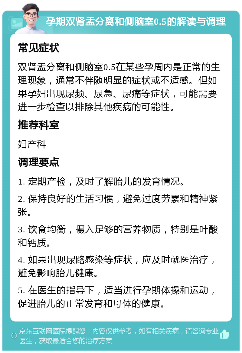 孕期双肾盂分离和侧脑室0.5的解读与调理 常见症状 双肾盂分离和侧脑室0.5在某些孕周内是正常的生理现象，通常不伴随明显的症状或不适感。但如果孕妇出现尿频、尿急、尿痛等症状，可能需要进一步检查以排除其他疾病的可能性。 推荐科室 妇产科 调理要点 1. 定期产检，及时了解胎儿的发育情况。 2. 保持良好的生活习惯，避免过度劳累和精神紧张。 3. 饮食均衡，摄入足够的营养物质，特别是叶酸和钙质。 4. 如果出现尿路感染等症状，应及时就医治疗，避免影响胎儿健康。 5. 在医生的指导下，适当进行孕期体操和运动，促进胎儿的正常发育和母体的健康。