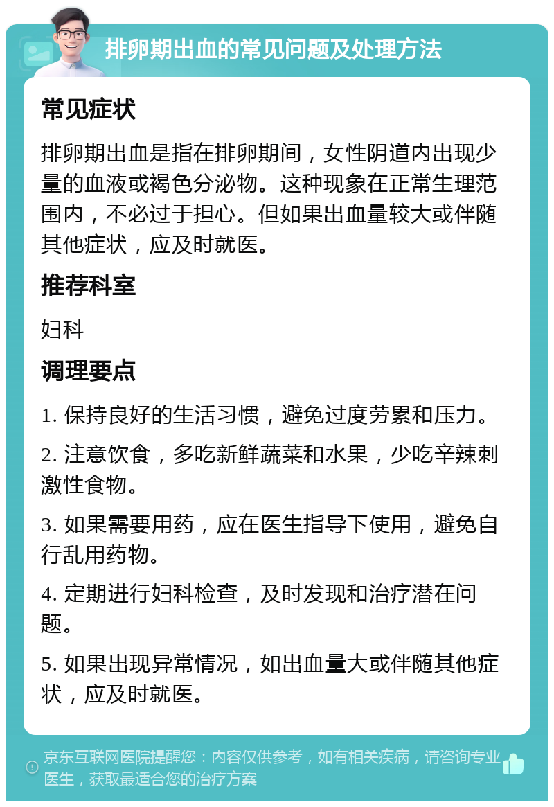 排卵期出血的常见问题及处理方法 常见症状 排卵期出血是指在排卵期间，女性阴道内出现少量的血液或褐色分泌物。这种现象在正常生理范围内，不必过于担心。但如果出血量较大或伴随其他症状，应及时就医。 推荐科室 妇科 调理要点 1. 保持良好的生活习惯，避免过度劳累和压力。 2. 注意饮食，多吃新鲜蔬菜和水果，少吃辛辣刺激性食物。 3. 如果需要用药，应在医生指导下使用，避免自行乱用药物。 4. 定期进行妇科检查，及时发现和治疗潜在问题。 5. 如果出现异常情况，如出血量大或伴随其他症状，应及时就医。