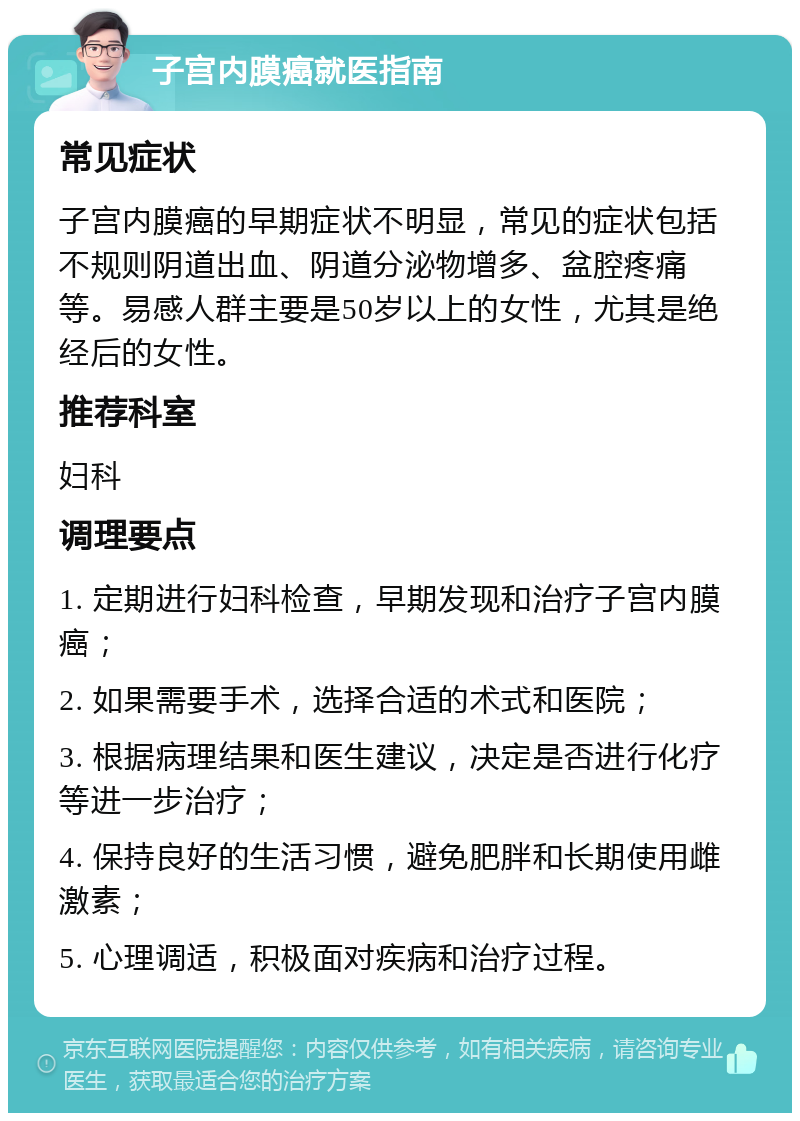 子宫内膜癌就医指南 常见症状 子宫内膜癌的早期症状不明显，常见的症状包括不规则阴道出血、阴道分泌物增多、盆腔疼痛等。易感人群主要是50岁以上的女性，尤其是绝经后的女性。 推荐科室 妇科 调理要点 1. 定期进行妇科检查，早期发现和治疗子宫内膜癌； 2. 如果需要手术，选择合适的术式和医院； 3. 根据病理结果和医生建议，决定是否进行化疗等进一步治疗； 4. 保持良好的生活习惯，避免肥胖和长期使用雌激素； 5. 心理调适，积极面对疾病和治疗过程。