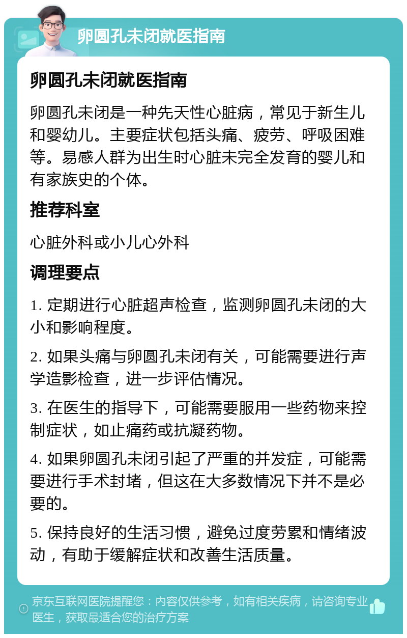 卵圆孔未闭就医指南 卵圆孔未闭就医指南 卵圆孔未闭是一种先天性心脏病，常见于新生儿和婴幼儿。主要症状包括头痛、疲劳、呼吸困难等。易感人群为出生时心脏未完全发育的婴儿和有家族史的个体。 推荐科室 心脏外科或小儿心外科 调理要点 1. 定期进行心脏超声检查，监测卵圆孔未闭的大小和影响程度。 2. 如果头痛与卵圆孔未闭有关，可能需要进行声学造影检查，进一步评估情况。 3. 在医生的指导下，可能需要服用一些药物来控制症状，如止痛药或抗凝药物。 4. 如果卵圆孔未闭引起了严重的并发症，可能需要进行手术封堵，但这在大多数情况下并不是必要的。 5. 保持良好的生活习惯，避免过度劳累和情绪波动，有助于缓解症状和改善生活质量。