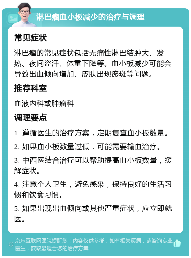 淋巴瘤血小板减少的治疗与调理 常见症状 淋巴瘤的常见症状包括无痛性淋巴结肿大、发热、夜间盗汗、体重下降等。血小板减少可能会导致出血倾向增加、皮肤出现瘀斑等问题。 推荐科室 血液内科或肿瘤科 调理要点 1. 遵循医生的治疗方案，定期复查血小板数量。 2. 如果血小板数量过低，可能需要输血治疗。 3. 中西医结合治疗可以帮助提高血小板数量，缓解症状。 4. 注意个人卫生，避免感染，保持良好的生活习惯和饮食习惯。 5. 如果出现出血倾向或其他严重症状，应立即就医。