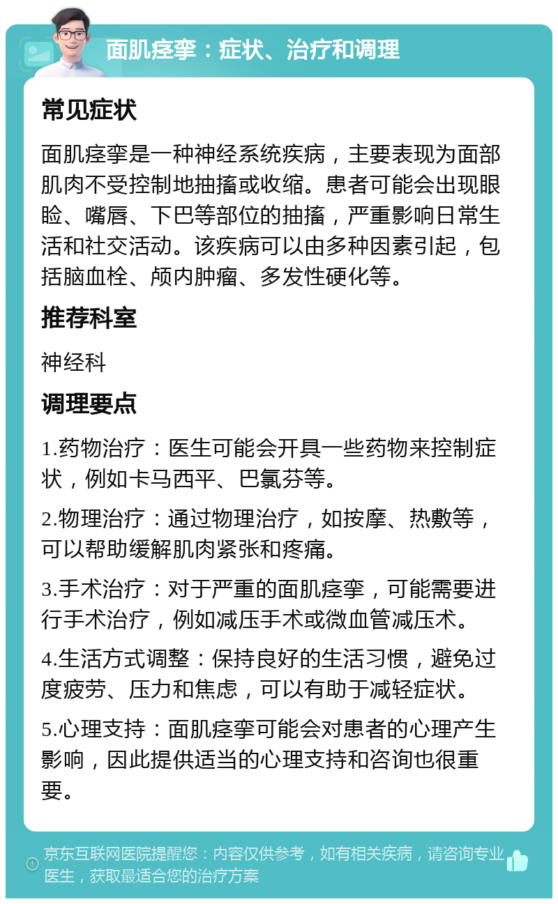 面肌痉挛：症状、治疗和调理 常见症状 面肌痉挛是一种神经系统疾病，主要表现为面部肌肉不受控制地抽搐或收缩。患者可能会出现眼睑、嘴唇、下巴等部位的抽搐，严重影响日常生活和社交活动。该疾病可以由多种因素引起，包括脑血栓、颅内肿瘤、多发性硬化等。 推荐科室 神经科 调理要点 1.药物治疗：医生可能会开具一些药物来控制症状，例如卡马西平、巴氯芬等。 2.物理治疗：通过物理治疗，如按摩、热敷等，可以帮助缓解肌肉紧张和疼痛。 3.手术治疗：对于严重的面肌痉挛，可能需要进行手术治疗，例如减压手术或微血管减压术。 4.生活方式调整：保持良好的生活习惯，避免过度疲劳、压力和焦虑，可以有助于减轻症状。 5.心理支持：面肌痉挛可能会对患者的心理产生影响，因此提供适当的心理支持和咨询也很重要。