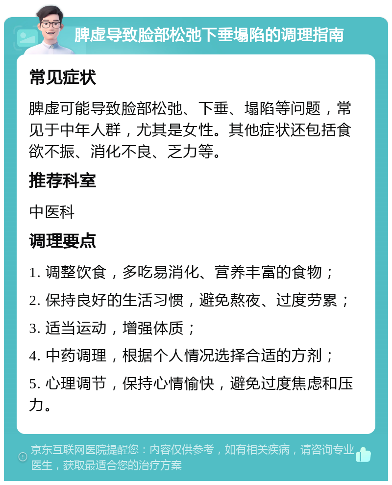 脾虚导致脸部松弛下垂塌陷的调理指南 常见症状 脾虚可能导致脸部松弛、下垂、塌陷等问题，常见于中年人群，尤其是女性。其他症状还包括食欲不振、消化不良、乏力等。 推荐科室 中医科 调理要点 1. 调整饮食，多吃易消化、营养丰富的食物； 2. 保持良好的生活习惯，避免熬夜、过度劳累； 3. 适当运动，增强体质； 4. 中药调理，根据个人情况选择合适的方剂； 5. 心理调节，保持心情愉快，避免过度焦虑和压力。