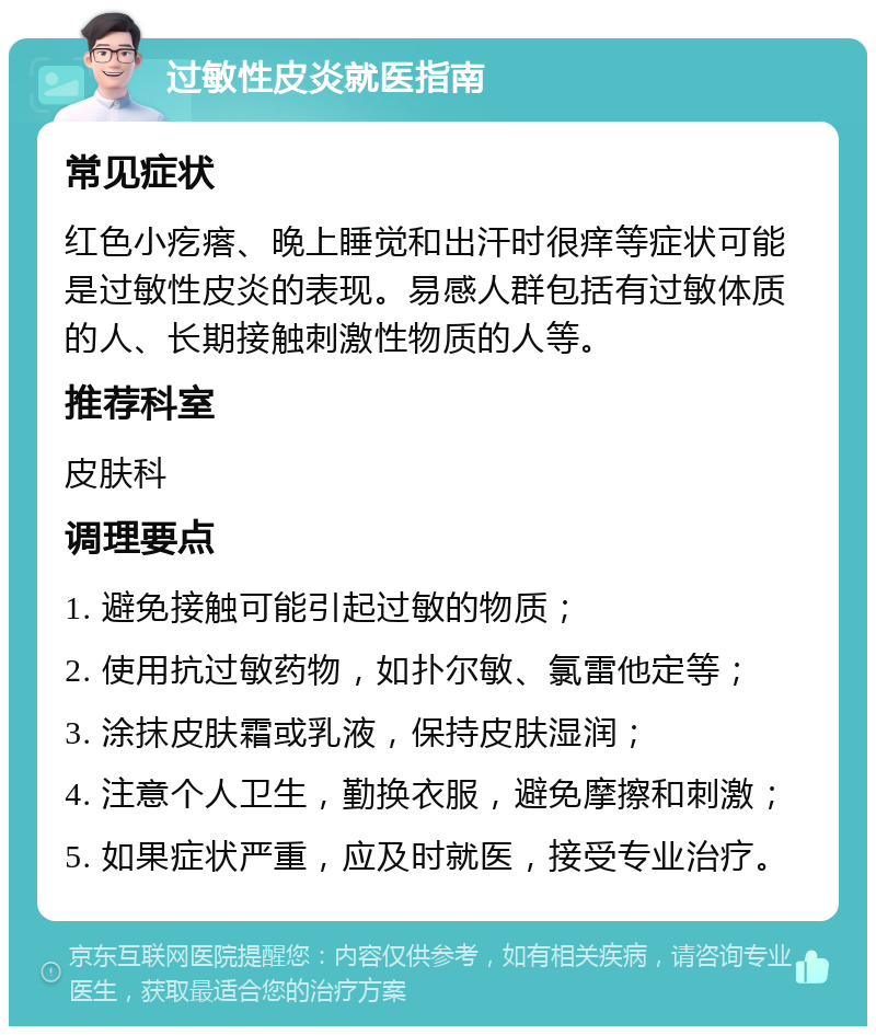 过敏性皮炎就医指南 常见症状 红色小疙瘩、晚上睡觉和出汗时很痒等症状可能是过敏性皮炎的表现。易感人群包括有过敏体质的人、长期接触刺激性物质的人等。 推荐科室 皮肤科 调理要点 1. 避免接触可能引起过敏的物质； 2. 使用抗过敏药物，如扑尔敏、氯雷他定等； 3. 涂抹皮肤霜或乳液，保持皮肤湿润； 4. 注意个人卫生，勤换衣服，避免摩擦和刺激； 5. 如果症状严重，应及时就医，接受专业治疗。