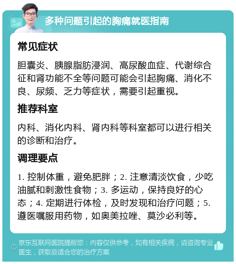 多种问题引起的胸痛就医指南 常见症状 胆囊炎、胰腺脂肪浸润、高尿酸血症、代谢综合征和肾功能不全等问题可能会引起胸痛、消化不良、尿频、乏力等症状，需要引起重视。 推荐科室 内科、消化内科、肾内科等科室都可以进行相关的诊断和治疗。 调理要点 1. 控制体重，避免肥胖；2. 注意清淡饮食，少吃油腻和刺激性食物；3. 多运动，保持良好的心态；4. 定期进行体检，及时发现和治疗问题；5. 遵医嘱服用药物，如奥美拉唑、莫沙必利等。