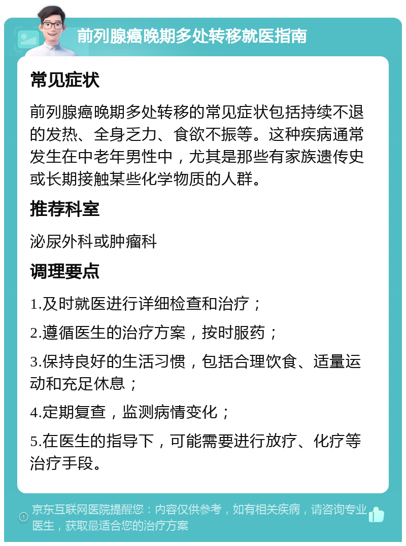 前列腺癌晚期多处转移就医指南 常见症状 前列腺癌晚期多处转移的常见症状包括持续不退的发热、全身乏力、食欲不振等。这种疾病通常发生在中老年男性中，尤其是那些有家族遗传史或长期接触某些化学物质的人群。 推荐科室 泌尿外科或肿瘤科 调理要点 1.及时就医进行详细检查和治疗； 2.遵循医生的治疗方案，按时服药； 3.保持良好的生活习惯，包括合理饮食、适量运动和充足休息； 4.定期复查，监测病情变化； 5.在医生的指导下，可能需要进行放疗、化疗等治疗手段。