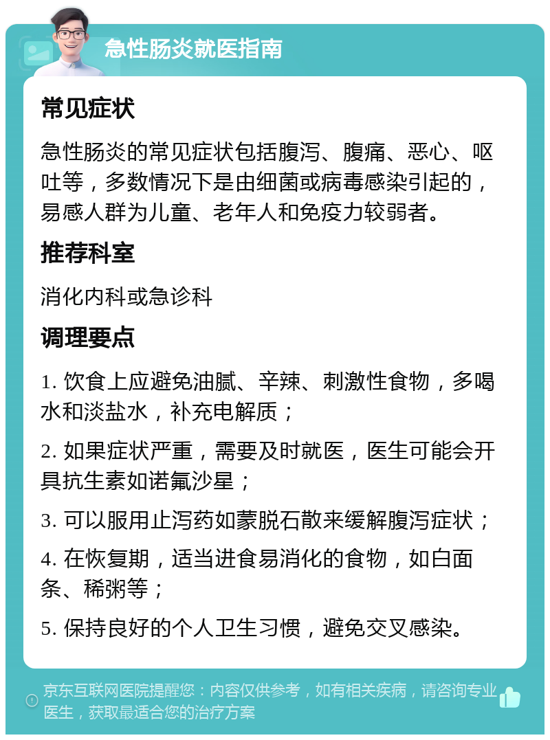 急性肠炎就医指南 常见症状 急性肠炎的常见症状包括腹泻、腹痛、恶心、呕吐等，多数情况下是由细菌或病毒感染引起的，易感人群为儿童、老年人和免疫力较弱者。 推荐科室 消化内科或急诊科 调理要点 1. 饮食上应避免油腻、辛辣、刺激性食物，多喝水和淡盐水，补充电解质； 2. 如果症状严重，需要及时就医，医生可能会开具抗生素如诺氟沙星； 3. 可以服用止泻药如蒙脱石散来缓解腹泻症状； 4. 在恢复期，适当进食易消化的食物，如白面条、稀粥等； 5. 保持良好的个人卫生习惯，避免交叉感染。