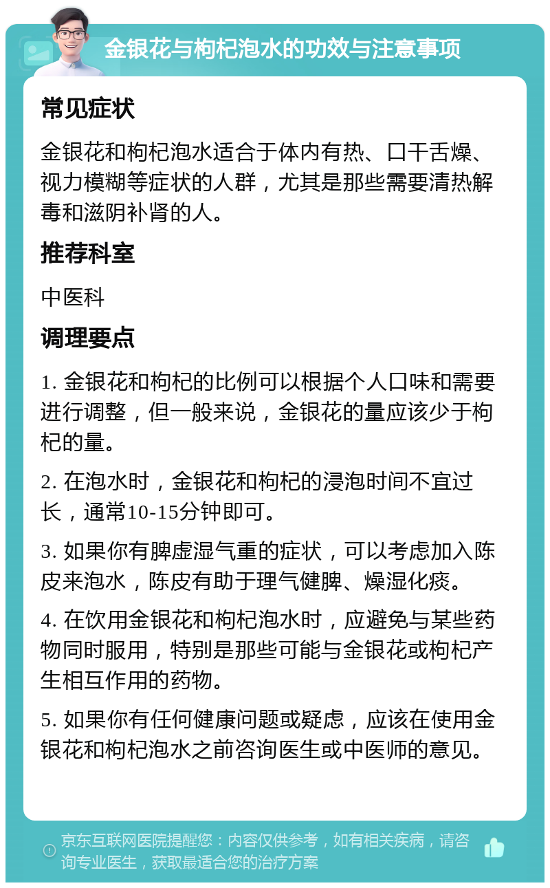 金银花与枸杞泡水的功效与注意事项 常见症状 金银花和枸杞泡水适合于体内有热、口干舌燥、视力模糊等症状的人群，尤其是那些需要清热解毒和滋阴补肾的人。 推荐科室 中医科 调理要点 1. 金银花和枸杞的比例可以根据个人口味和需要进行调整，但一般来说，金银花的量应该少于枸杞的量。 2. 在泡水时，金银花和枸杞的浸泡时间不宜过长，通常10-15分钟即可。 3. 如果你有脾虚湿气重的症状，可以考虑加入陈皮来泡水，陈皮有助于理气健脾、燥湿化痰。 4. 在饮用金银花和枸杞泡水时，应避免与某些药物同时服用，特别是那些可能与金银花或枸杞产生相互作用的药物。 5. 如果你有任何健康问题或疑虑，应该在使用金银花和枸杞泡水之前咨询医生或中医师的意见。