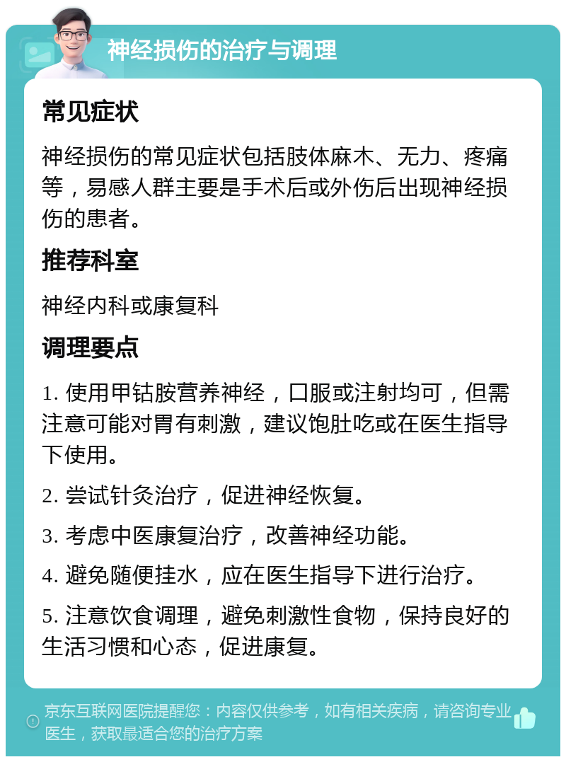 神经损伤的治疗与调理 常见症状 神经损伤的常见症状包括肢体麻木、无力、疼痛等，易感人群主要是手术后或外伤后出现神经损伤的患者。 推荐科室 神经内科或康复科 调理要点 1. 使用甲钴胺营养神经，口服或注射均可，但需注意可能对胃有刺激，建议饱肚吃或在医生指导下使用。 2. 尝试针灸治疗，促进神经恢复。 3. 考虑中医康复治疗，改善神经功能。 4. 避免随便挂水，应在医生指导下进行治疗。 5. 注意饮食调理，避免刺激性食物，保持良好的生活习惯和心态，促进康复。