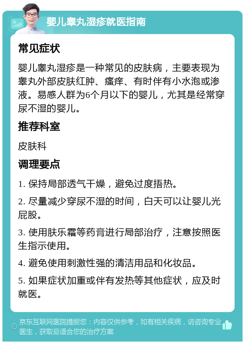 婴儿睾丸湿疹就医指南 常见症状 婴儿睾丸湿疹是一种常见的皮肤病，主要表现为睾丸外部皮肤红肿、瘙痒、有时伴有小水泡或渗液。易感人群为6个月以下的婴儿，尤其是经常穿尿不湿的婴儿。 推荐科室 皮肤科 调理要点 1. 保持局部透气干燥，避免过度捂热。 2. 尽量减少穿尿不湿的时间，白天可以让婴儿光屁股。 3. 使用肤乐霜等药膏进行局部治疗，注意按照医生指示使用。 4. 避免使用刺激性强的清洁用品和化妆品。 5. 如果症状加重或伴有发热等其他症状，应及时就医。