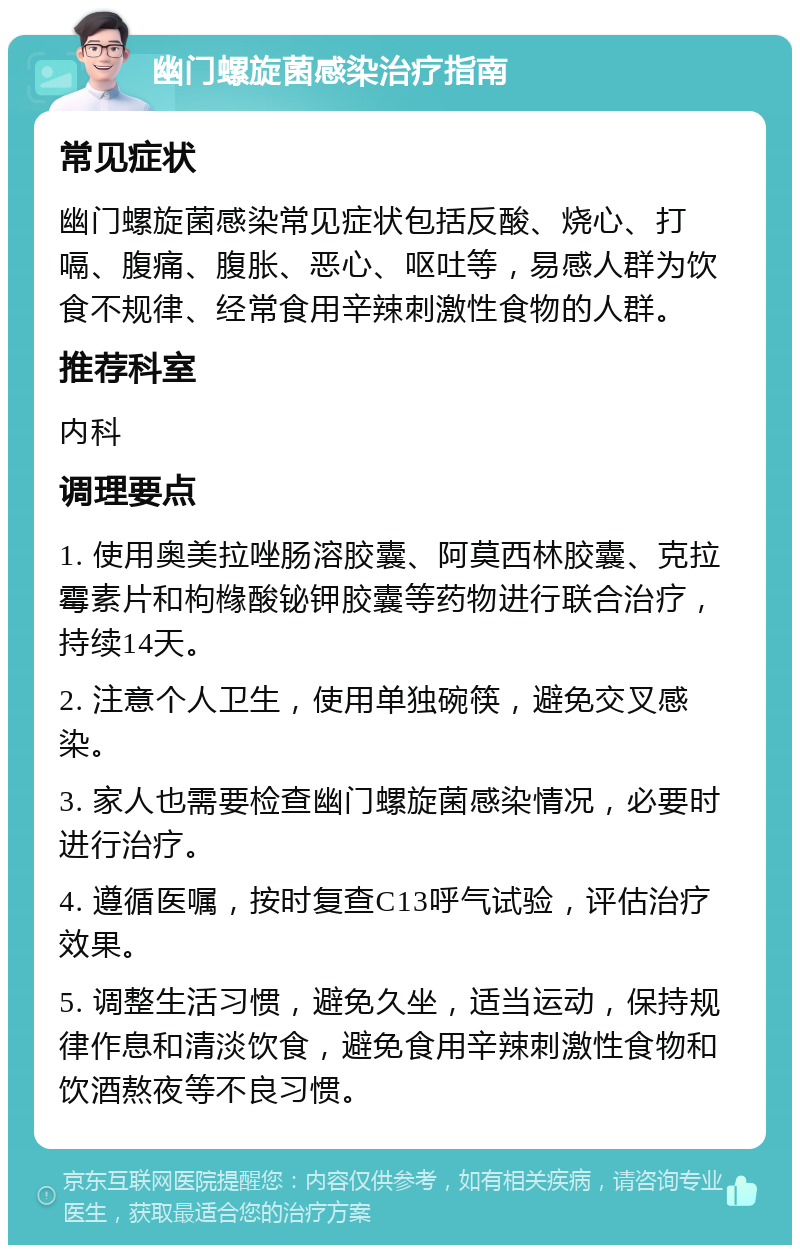 幽门螺旋菌感染治疗指南 常见症状 幽门螺旋菌感染常见症状包括反酸、烧心、打嗝、腹痛、腹胀、恶心、呕吐等，易感人群为饮食不规律、经常食用辛辣刺激性食物的人群。 推荐科室 内科 调理要点 1. 使用奥美拉唑肠溶胶囊、阿莫西林胶囊、克拉霉素片和枸橼酸铋钾胶囊等药物进行联合治疗，持续14天。 2. 注意个人卫生，使用单独碗筷，避免交叉感染。 3. 家人也需要检查幽门螺旋菌感染情况，必要时进行治疗。 4. 遵循医嘱，按时复查C13呼气试验，评估治疗效果。 5. 调整生活习惯，避免久坐，适当运动，保持规律作息和清淡饮食，避免食用辛辣刺激性食物和饮酒熬夜等不良习惯。