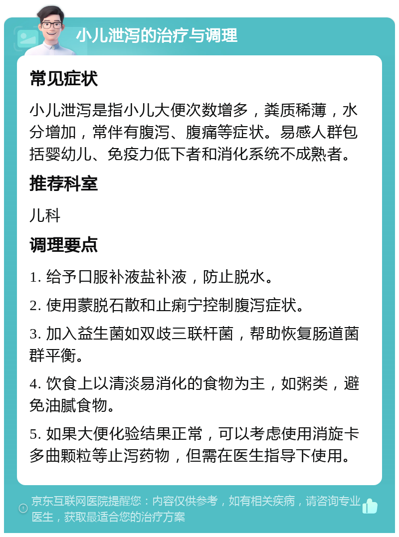 小儿泄泻的治疗与调理 常见症状 小儿泄泻是指小儿大便次数增多，粪质稀薄，水分增加，常伴有腹泻、腹痛等症状。易感人群包括婴幼儿、免疫力低下者和消化系统不成熟者。 推荐科室 儿科 调理要点 1. 给予口服补液盐补液，防止脱水。 2. 使用蒙脱石散和止痢宁控制腹泻症状。 3. 加入益生菌如双歧三联杆菌，帮助恢复肠道菌群平衡。 4. 饮食上以清淡易消化的食物为主，如粥类，避免油腻食物。 5. 如果大便化验结果正常，可以考虑使用消旋卡多曲颗粒等止泻药物，但需在医生指导下使用。