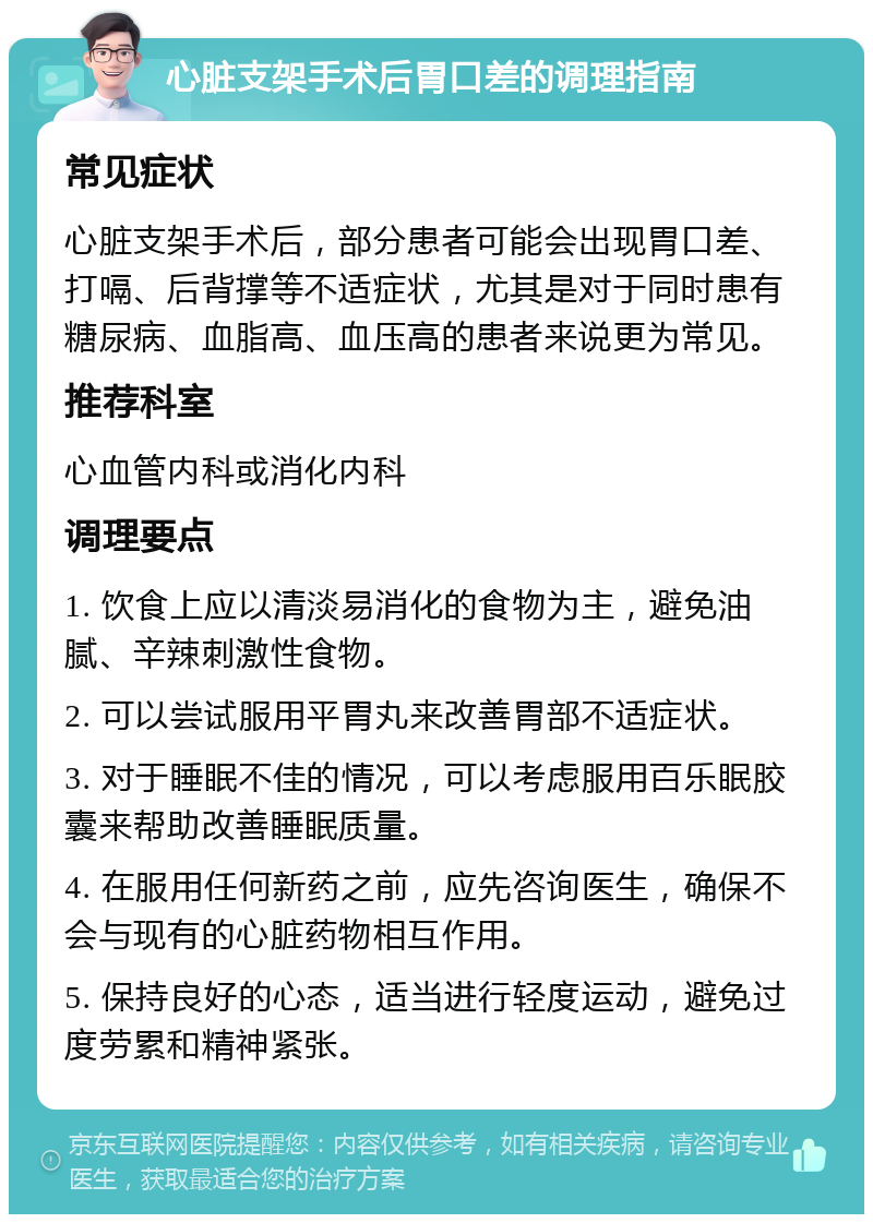 心脏支架手术后胃口差的调理指南 常见症状 心脏支架手术后，部分患者可能会出现胃口差、打嗝、后背撑等不适症状，尤其是对于同时患有糖尿病、血脂高、血压高的患者来说更为常见。 推荐科室 心血管内科或消化内科 调理要点 1. 饮食上应以清淡易消化的食物为主，避免油腻、辛辣刺激性食物。 2. 可以尝试服用平胃丸来改善胃部不适症状。 3. 对于睡眠不佳的情况，可以考虑服用百乐眠胶囊来帮助改善睡眠质量。 4. 在服用任何新药之前，应先咨询医生，确保不会与现有的心脏药物相互作用。 5. 保持良好的心态，适当进行轻度运动，避免过度劳累和精神紧张。