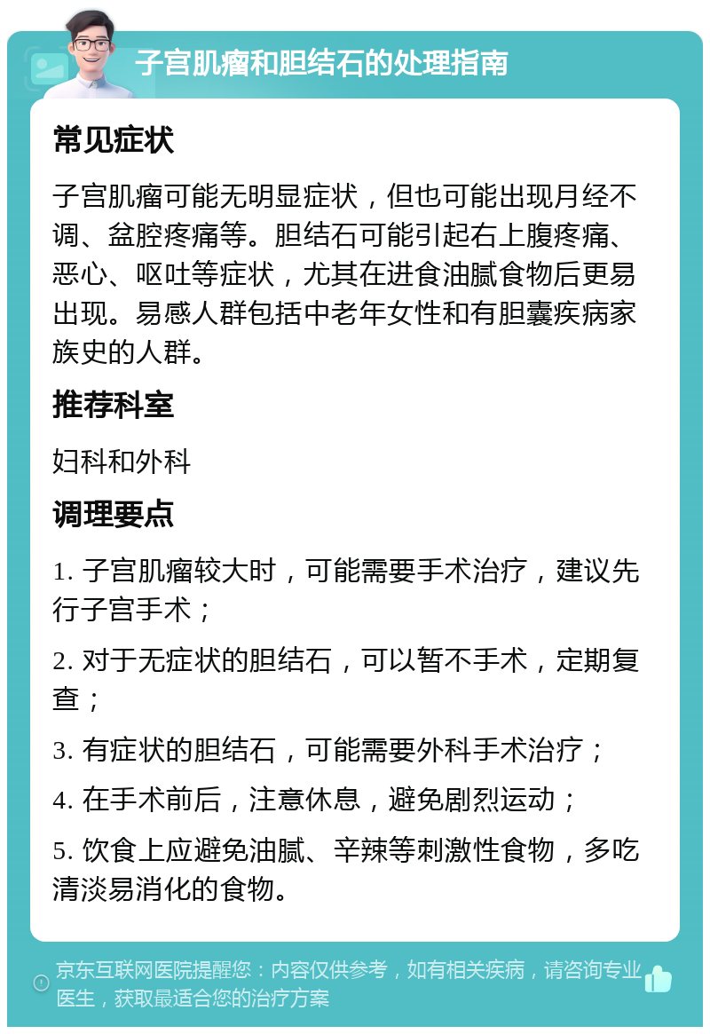 子宫肌瘤和胆结石的处理指南 常见症状 子宫肌瘤可能无明显症状，但也可能出现月经不调、盆腔疼痛等。胆结石可能引起右上腹疼痛、恶心、呕吐等症状，尤其在进食油腻食物后更易出现。易感人群包括中老年女性和有胆囊疾病家族史的人群。 推荐科室 妇科和外科 调理要点 1. 子宫肌瘤较大时，可能需要手术治疗，建议先行子宫手术； 2. 对于无症状的胆结石，可以暂不手术，定期复查； 3. 有症状的胆结石，可能需要外科手术治疗； 4. 在手术前后，注意休息，避免剧烈运动； 5. 饮食上应避免油腻、辛辣等刺激性食物，多吃清淡易消化的食物。