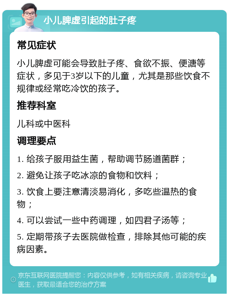 小儿脾虚引起的肚子疼 常见症状 小儿脾虚可能会导致肚子疼、食欲不振、便溏等症状，多见于3岁以下的儿童，尤其是那些饮食不规律或经常吃冷饮的孩子。 推荐科室 儿科或中医科 调理要点 1. 给孩子服用益生菌，帮助调节肠道菌群； 2. 避免让孩子吃冰凉的食物和饮料； 3. 饮食上要注意清淡易消化，多吃些温热的食物； 4. 可以尝试一些中药调理，如四君子汤等； 5. 定期带孩子去医院做检查，排除其他可能的疾病因素。