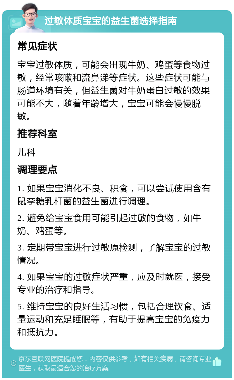 过敏体质宝宝的益生菌选择指南 常见症状 宝宝过敏体质，可能会出现牛奶、鸡蛋等食物过敏，经常咳嗽和流鼻涕等症状。这些症状可能与肠道环境有关，但益生菌对牛奶蛋白过敏的效果可能不大，随着年龄增大，宝宝可能会慢慢脱敏。 推荐科室 儿科 调理要点 1. 如果宝宝消化不良、积食，可以尝试使用含有鼠李糖乳杆菌的益生菌进行调理。 2. 避免给宝宝食用可能引起过敏的食物，如牛奶、鸡蛋等。 3. 定期带宝宝进行过敏原检测，了解宝宝的过敏情况。 4. 如果宝宝的过敏症状严重，应及时就医，接受专业的治疗和指导。 5. 维持宝宝的良好生活习惯，包括合理饮食、适量运动和充足睡眠等，有助于提高宝宝的免疫力和抵抗力。