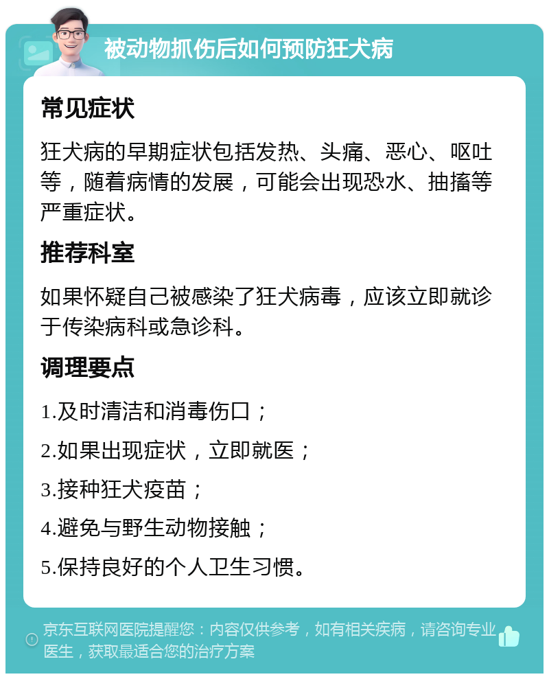 被动物抓伤后如何预防狂犬病 常见症状 狂犬病的早期症状包括发热、头痛、恶心、呕吐等，随着病情的发展，可能会出现恐水、抽搐等严重症状。 推荐科室 如果怀疑自己被感染了狂犬病毒，应该立即就诊于传染病科或急诊科。 调理要点 1.及时清洁和消毒伤口； 2.如果出现症状，立即就医； 3.接种狂犬疫苗； 4.避免与野生动物接触； 5.保持良好的个人卫生习惯。