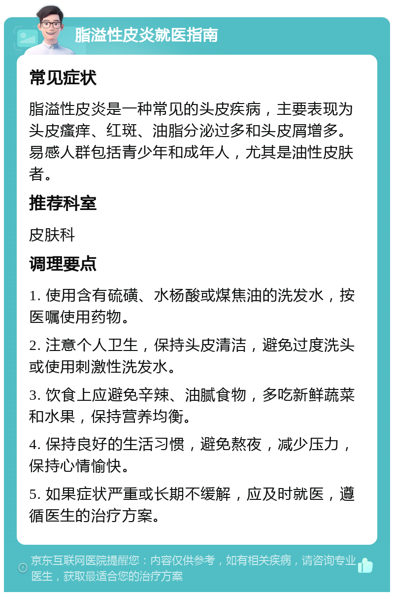 脂溢性皮炎就医指南 常见症状 脂溢性皮炎是一种常见的头皮疾病，主要表现为头皮瘙痒、红斑、油脂分泌过多和头皮屑增多。易感人群包括青少年和成年人，尤其是油性皮肤者。 推荐科室 皮肤科 调理要点 1. 使用含有硫磺、水杨酸或煤焦油的洗发水，按医嘱使用药物。 2. 注意个人卫生，保持头皮清洁，避免过度洗头或使用刺激性洗发水。 3. 饮食上应避免辛辣、油腻食物，多吃新鲜蔬菜和水果，保持营养均衡。 4. 保持良好的生活习惯，避免熬夜，减少压力，保持心情愉快。 5. 如果症状严重或长期不缓解，应及时就医，遵循医生的治疗方案。