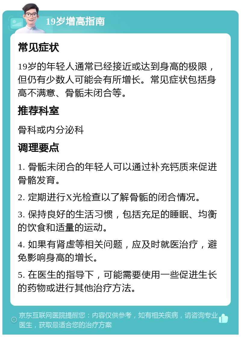 19岁增高指南 常见症状 19岁的年轻人通常已经接近或达到身高的极限，但仍有少数人可能会有所增长。常见症状包括身高不满意、骨骺未闭合等。 推荐科室 骨科或内分泌科 调理要点 1. 骨骺未闭合的年轻人可以通过补充钙质来促进骨骼发育。 2. 定期进行X光检查以了解骨骺的闭合情况。 3. 保持良好的生活习惯，包括充足的睡眠、均衡的饮食和适量的运动。 4. 如果有肾虚等相关问题，应及时就医治疗，避免影响身高的增长。 5. 在医生的指导下，可能需要使用一些促进生长的药物或进行其他治疗方法。