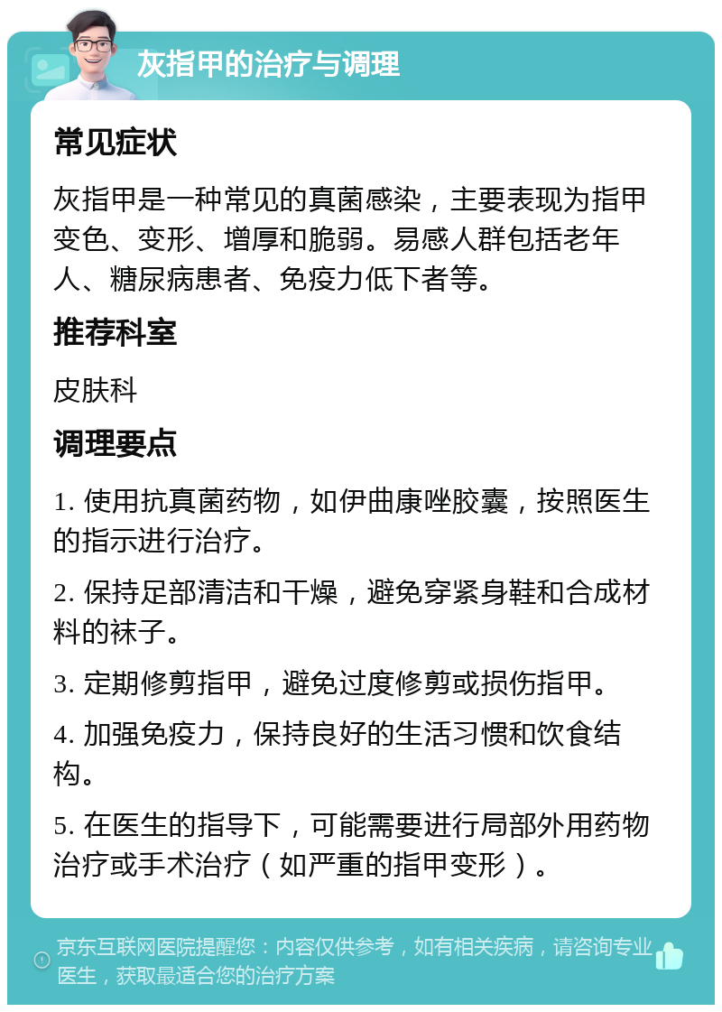 灰指甲的治疗与调理 常见症状 灰指甲是一种常见的真菌感染，主要表现为指甲变色、变形、增厚和脆弱。易感人群包括老年人、糖尿病患者、免疫力低下者等。 推荐科室 皮肤科 调理要点 1. 使用抗真菌药物，如伊曲康唑胶囊，按照医生的指示进行治疗。 2. 保持足部清洁和干燥，避免穿紧身鞋和合成材料的袜子。 3. 定期修剪指甲，避免过度修剪或损伤指甲。 4. 加强免疫力，保持良好的生活习惯和饮食结构。 5. 在医生的指导下，可能需要进行局部外用药物治疗或手术治疗（如严重的指甲变形）。