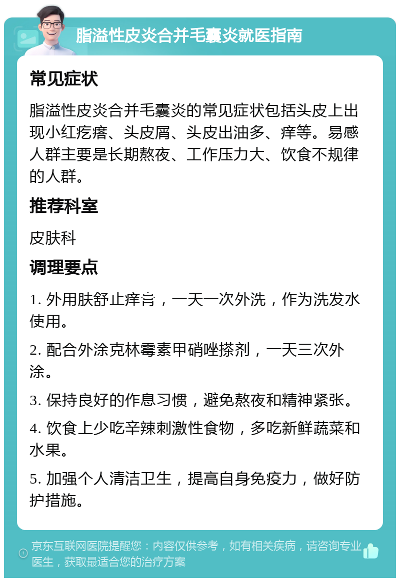 脂溢性皮炎合并毛囊炎就医指南 常见症状 脂溢性皮炎合并毛囊炎的常见症状包括头皮上出现小红疙瘩、头皮屑、头皮出油多、痒等。易感人群主要是长期熬夜、工作压力大、饮食不规律的人群。 推荐科室 皮肤科 调理要点 1. 外用肤舒止痒膏，一天一次外洗，作为洗发水使用。 2. 配合外涂克林霉素甲硝唑搽剂，一天三次外涂。 3. 保持良好的作息习惯，避免熬夜和精神紧张。 4. 饮食上少吃辛辣刺激性食物，多吃新鲜蔬菜和水果。 5. 加强个人清洁卫生，提高自身免疫力，做好防护措施。