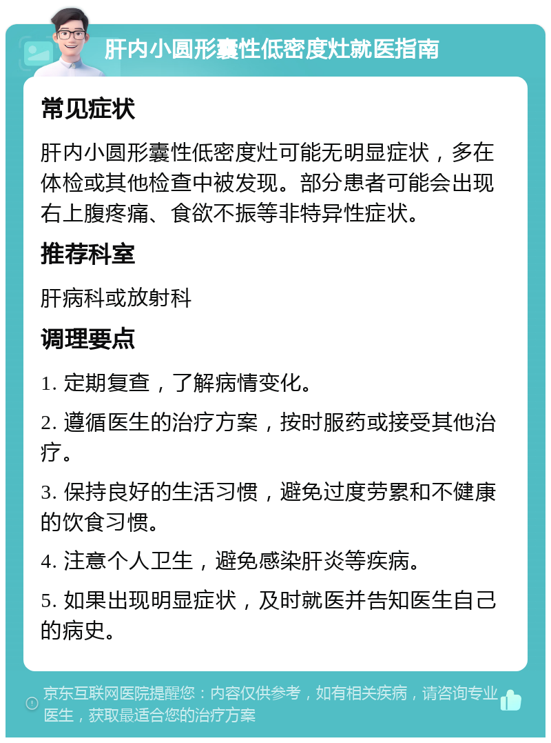 肝内小圆形囊性低密度灶就医指南 常见症状 肝内小圆形囊性低密度灶可能无明显症状，多在体检或其他检查中被发现。部分患者可能会出现右上腹疼痛、食欲不振等非特异性症状。 推荐科室 肝病科或放射科 调理要点 1. 定期复查，了解病情变化。 2. 遵循医生的治疗方案，按时服药或接受其他治疗。 3. 保持良好的生活习惯，避免过度劳累和不健康的饮食习惯。 4. 注意个人卫生，避免感染肝炎等疾病。 5. 如果出现明显症状，及时就医并告知医生自己的病史。