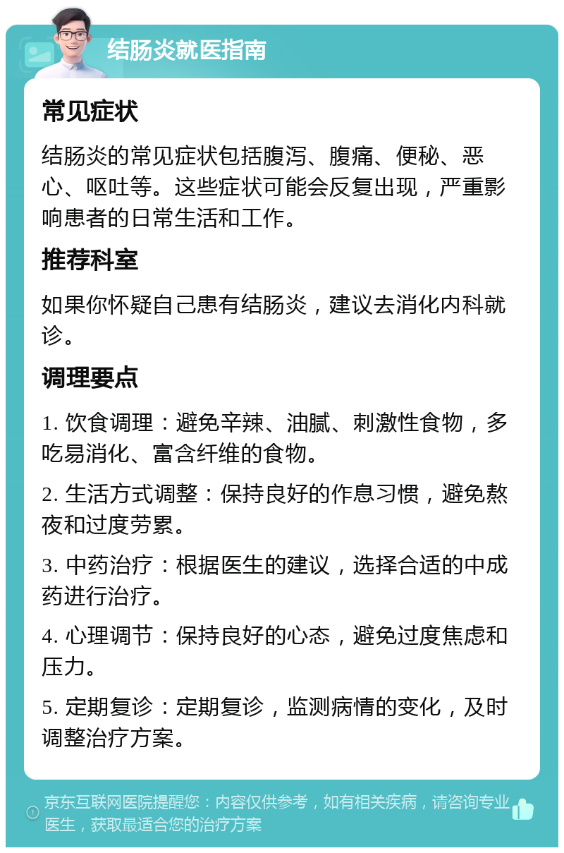 结肠炎就医指南 常见症状 结肠炎的常见症状包括腹泻、腹痛、便秘、恶心、呕吐等。这些症状可能会反复出现，严重影响患者的日常生活和工作。 推荐科室 如果你怀疑自己患有结肠炎，建议去消化内科就诊。 调理要点 1. 饮食调理：避免辛辣、油腻、刺激性食物，多吃易消化、富含纤维的食物。 2. 生活方式调整：保持良好的作息习惯，避免熬夜和过度劳累。 3. 中药治疗：根据医生的建议，选择合适的中成药进行治疗。 4. 心理调节：保持良好的心态，避免过度焦虑和压力。 5. 定期复诊：定期复诊，监测病情的变化，及时调整治疗方案。