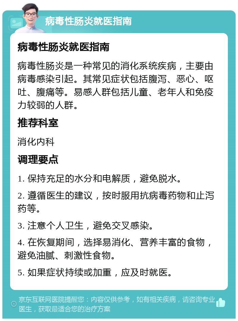 病毒性肠炎就医指南 病毒性肠炎就医指南 病毒性肠炎是一种常见的消化系统疾病，主要由病毒感染引起。其常见症状包括腹泻、恶心、呕吐、腹痛等。易感人群包括儿童、老年人和免疫力较弱的人群。 推荐科室 消化内科 调理要点 1. 保持充足的水分和电解质，避免脱水。 2. 遵循医生的建议，按时服用抗病毒药物和止泻药等。 3. 注意个人卫生，避免交叉感染。 4. 在恢复期间，选择易消化、营养丰富的食物，避免油腻、刺激性食物。 5. 如果症状持续或加重，应及时就医。