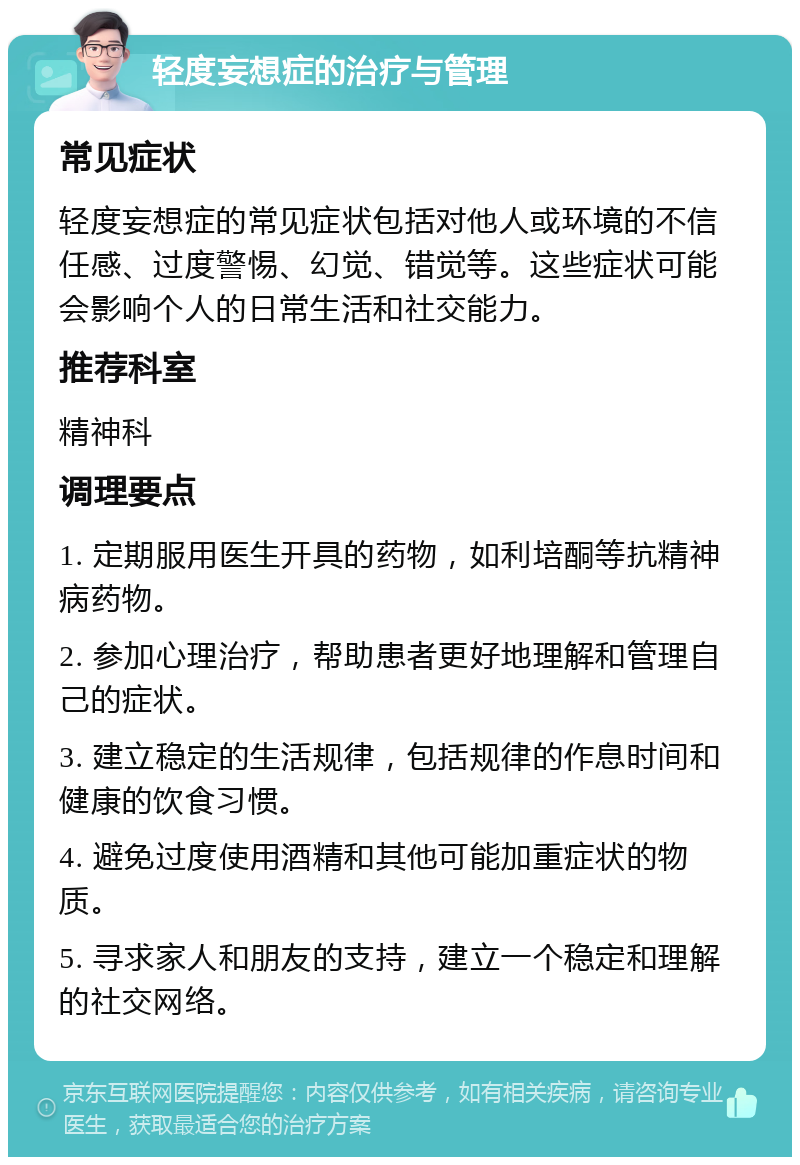 轻度妄想症的治疗与管理 常见症状 轻度妄想症的常见症状包括对他人或环境的不信任感、过度警惕、幻觉、错觉等。这些症状可能会影响个人的日常生活和社交能力。 推荐科室 精神科 调理要点 1. 定期服用医生开具的药物，如利培酮等抗精神病药物。 2. 参加心理治疗，帮助患者更好地理解和管理自己的症状。 3. 建立稳定的生活规律，包括规律的作息时间和健康的饮食习惯。 4. 避免过度使用酒精和其他可能加重症状的物质。 5. 寻求家人和朋友的支持，建立一个稳定和理解的社交网络。