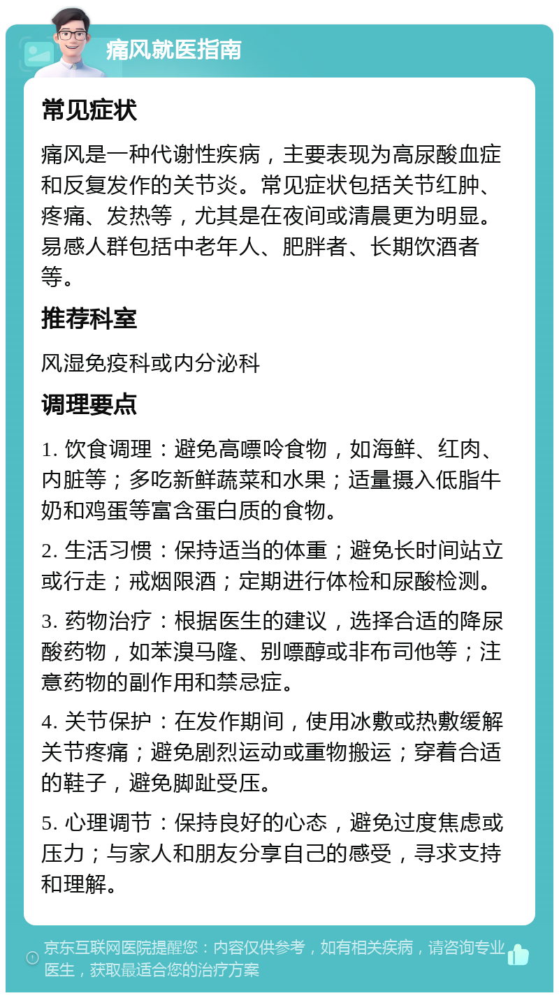 痛风就医指南 常见症状 痛风是一种代谢性疾病，主要表现为高尿酸血症和反复发作的关节炎。常见症状包括关节红肿、疼痛、发热等，尤其是在夜间或清晨更为明显。易感人群包括中老年人、肥胖者、长期饮酒者等。 推荐科室 风湿免疫科或内分泌科 调理要点 1. 饮食调理：避免高嘌呤食物，如海鲜、红肉、内脏等；多吃新鲜蔬菜和水果；适量摄入低脂牛奶和鸡蛋等富含蛋白质的食物。 2. 生活习惯：保持适当的体重；避免长时间站立或行走；戒烟限酒；定期进行体检和尿酸检测。 3. 药物治疗：根据医生的建议，选择合适的降尿酸药物，如苯溴马隆、别嘌醇或非布司他等；注意药物的副作用和禁忌症。 4. 关节保护：在发作期间，使用冰敷或热敷缓解关节疼痛；避免剧烈运动或重物搬运；穿着合适的鞋子，避免脚趾受压。 5. 心理调节：保持良好的心态，避免过度焦虑或压力；与家人和朋友分享自己的感受，寻求支持和理解。