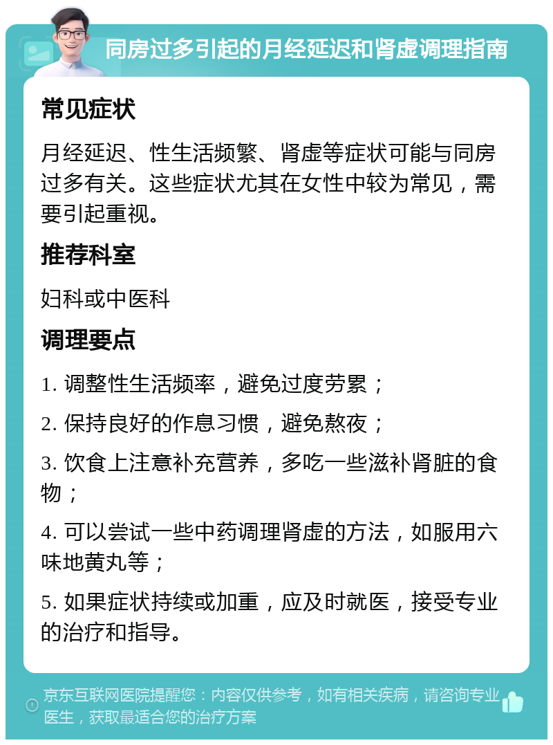 同房过多引起的月经延迟和肾虚调理指南 常见症状 月经延迟、性生活频繁、肾虚等症状可能与同房过多有关。这些症状尤其在女性中较为常见，需要引起重视。 推荐科室 妇科或中医科 调理要点 1. 调整性生活频率，避免过度劳累； 2. 保持良好的作息习惯，避免熬夜； 3. 饮食上注意补充营养，多吃一些滋补肾脏的食物； 4. 可以尝试一些中药调理肾虚的方法，如服用六味地黄丸等； 5. 如果症状持续或加重，应及时就医，接受专业的治疗和指导。