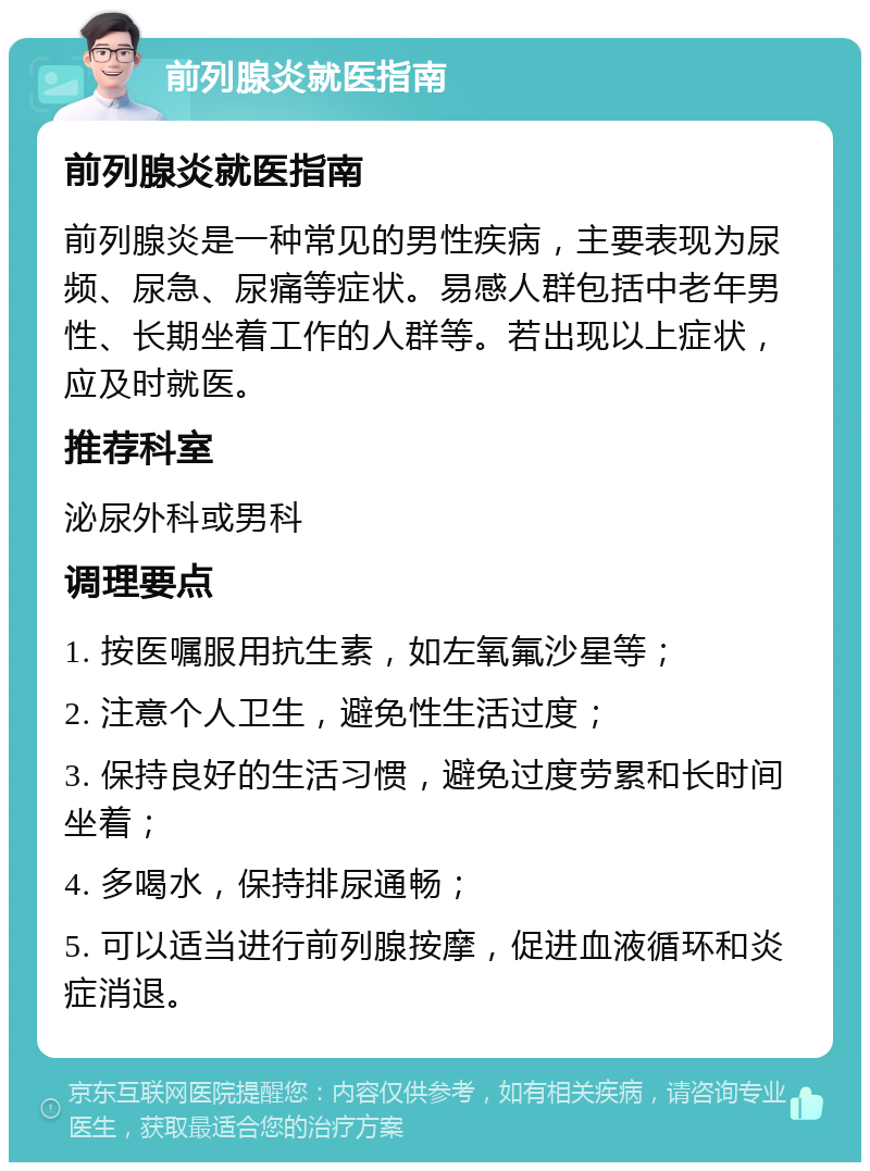 前列腺炎就医指南 前列腺炎就医指南 前列腺炎是一种常见的男性疾病，主要表现为尿频、尿急、尿痛等症状。易感人群包括中老年男性、长期坐着工作的人群等。若出现以上症状，应及时就医。 推荐科室 泌尿外科或男科 调理要点 1. 按医嘱服用抗生素，如左氧氟沙星等； 2. 注意个人卫生，避免性生活过度； 3. 保持良好的生活习惯，避免过度劳累和长时间坐着； 4. 多喝水，保持排尿通畅； 5. 可以适当进行前列腺按摩，促进血液循环和炎症消退。