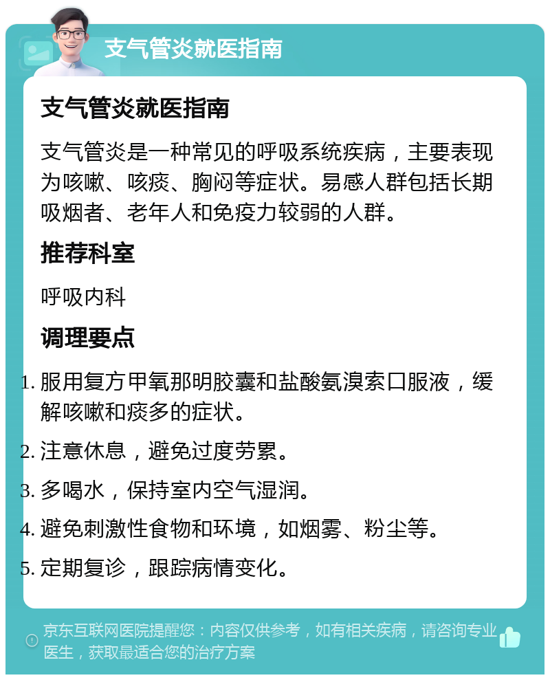 支气管炎就医指南 支气管炎就医指南 支气管炎是一种常见的呼吸系统疾病，主要表现为咳嗽、咳痰、胸闷等症状。易感人群包括长期吸烟者、老年人和免疫力较弱的人群。 推荐科室 呼吸内科 调理要点 服用复方甲氧那明胶囊和盐酸氨溴索口服液，缓解咳嗽和痰多的症状。 注意休息，避免过度劳累。 多喝水，保持室内空气湿润。 避免刺激性食物和环境，如烟雾、粉尘等。 定期复诊，跟踪病情变化。