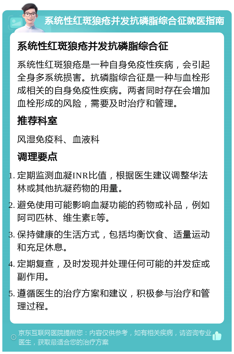 系统性红斑狼疮并发抗磷脂综合征就医指南 系统性红斑狼疮并发抗磷脂综合征 系统性红斑狼疮是一种自身免疫性疾病，会引起全身多系统损害。抗磷脂综合征是一种与血栓形成相关的自身免疫性疾病。两者同时存在会增加血栓形成的风险，需要及时治疗和管理。 推荐科室 风湿免疫科、血液科 调理要点 定期监测血凝INR比值，根据医生建议调整华法林或其他抗凝药物的用量。 避免使用可能影响血凝功能的药物或补品，例如阿司匹林、维生素E等。 保持健康的生活方式，包括均衡饮食、适量运动和充足休息。 定期复查，及时发现并处理任何可能的并发症或副作用。 遵循医生的治疗方案和建议，积极参与治疗和管理过程。