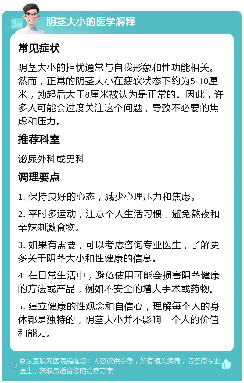 阴茎大小的医学解释 常见症状 阴茎大小的担忧通常与自我形象和性功能相关。然而，正常的阴茎大小在疲软状态下约为5-10厘米，勃起后大于8厘米被认为是正常的。因此，许多人可能会过度关注这个问题，导致不必要的焦虑和压力。 推荐科室 泌尿外科或男科 调理要点 1. 保持良好的心态，减少心理压力和焦虑。 2. 平时多运动，注意个人生活习惯，避免熬夜和辛辣刺激食物。 3. 如果有需要，可以考虑咨询专业医生，了解更多关于阴茎大小和性健康的信息。 4. 在日常生活中，避免使用可能会损害阴茎健康的方法或产品，例如不安全的增大手术或药物。 5. 建立健康的性观念和自信心，理解每个人的身体都是独特的，阴茎大小并不影响一个人的价值和能力。