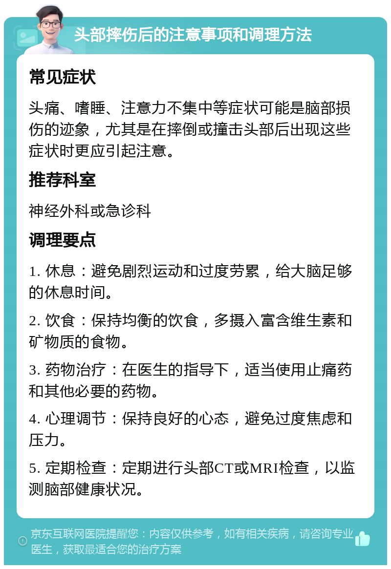 头部摔伤后的注意事项和调理方法 常见症状 头痛、嗜睡、注意力不集中等症状可能是脑部损伤的迹象，尤其是在摔倒或撞击头部后出现这些症状时更应引起注意。 推荐科室 神经外科或急诊科 调理要点 1. 休息：避免剧烈运动和过度劳累，给大脑足够的休息时间。 2. 饮食：保持均衡的饮食，多摄入富含维生素和矿物质的食物。 3. 药物治疗：在医生的指导下，适当使用止痛药和其他必要的药物。 4. 心理调节：保持良好的心态，避免过度焦虑和压力。 5. 定期检查：定期进行头部CT或MRI检查，以监测脑部健康状况。