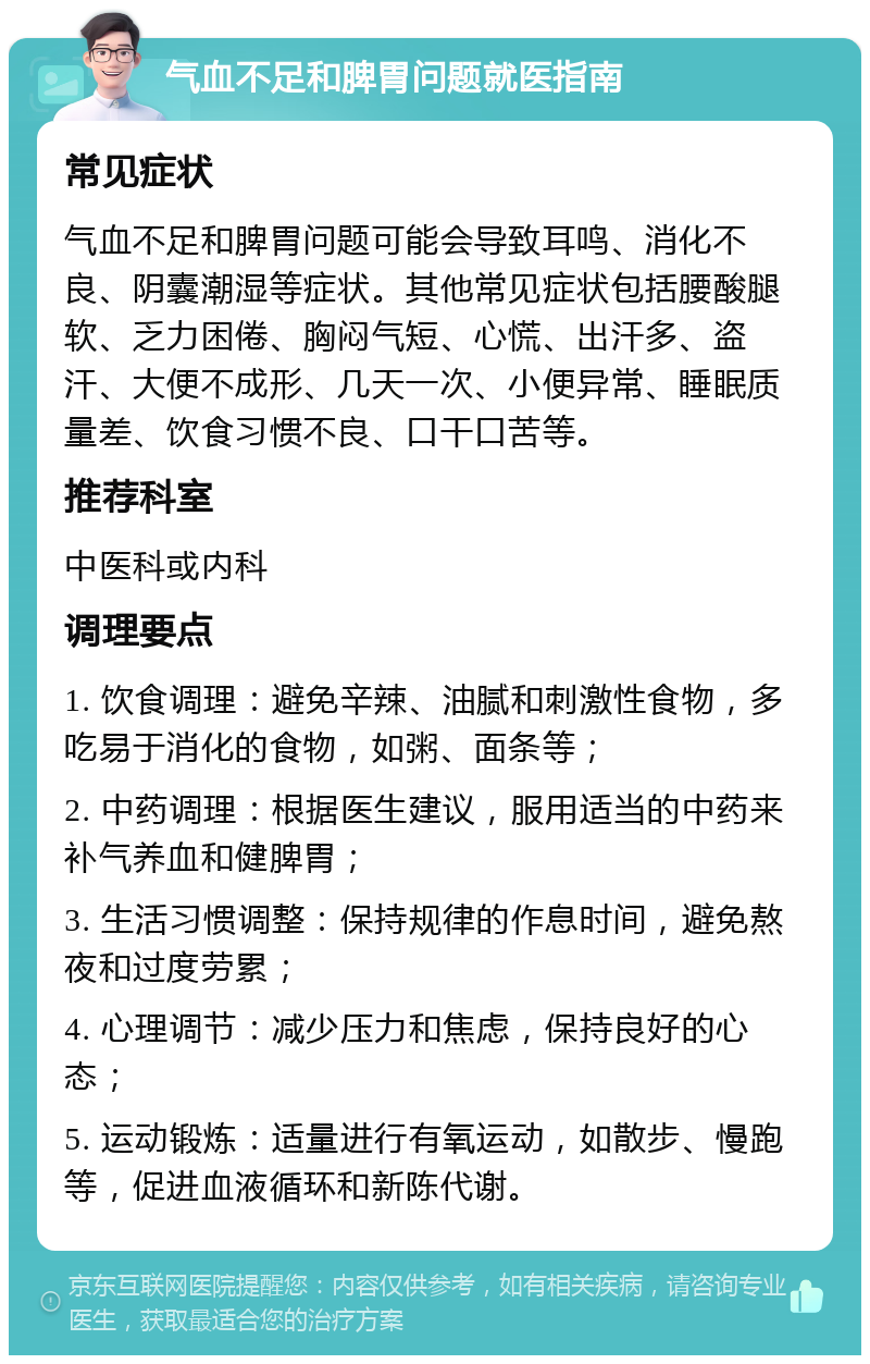 气血不足和脾胃问题就医指南 常见症状 气血不足和脾胃问题可能会导致耳鸣、消化不良、阴囊潮湿等症状。其他常见症状包括腰酸腿软、乏力困倦、胸闷气短、心慌、出汗多、盗汗、大便不成形、几天一次、小便异常、睡眠质量差、饮食习惯不良、口干口苦等。 推荐科室 中医科或内科 调理要点 1. 饮食调理：避免辛辣、油腻和刺激性食物，多吃易于消化的食物，如粥、面条等； 2. 中药调理：根据医生建议，服用适当的中药来补气养血和健脾胃； 3. 生活习惯调整：保持规律的作息时间，避免熬夜和过度劳累； 4. 心理调节：减少压力和焦虑，保持良好的心态； 5. 运动锻炼：适量进行有氧运动，如散步、慢跑等，促进血液循环和新陈代谢。