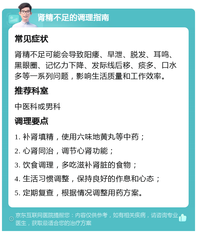 肾精不足的调理指南 常见症状 肾精不足可能会导致阳痿、早泄、脱发、耳鸣、黑眼圈、记忆力下降、发际线后移、痰多、口水多等一系列问题，影响生活质量和工作效率。 推荐科室 中医科或男科 调理要点 1. 补肾填精，使用六味地黄丸等中药； 2. 心肾同治，调节心肾功能； 3. 饮食调理，多吃滋补肾脏的食物； 4. 生活习惯调整，保持良好的作息和心态； 5. 定期复查，根据情况调整用药方案。