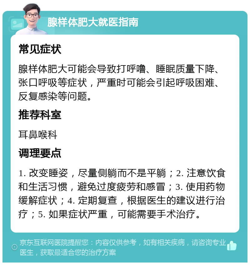 腺样体肥大就医指南 常见症状 腺样体肥大可能会导致打呼噜、睡眠质量下降、张口呼吸等症状，严重时可能会引起呼吸困难、反复感染等问题。 推荐科室 耳鼻喉科 调理要点 1. 改变睡姿，尽量侧躺而不是平躺；2. 注意饮食和生活习惯，避免过度疲劳和感冒；3. 使用药物缓解症状；4. 定期复查，根据医生的建议进行治疗；5. 如果症状严重，可能需要手术治疗。