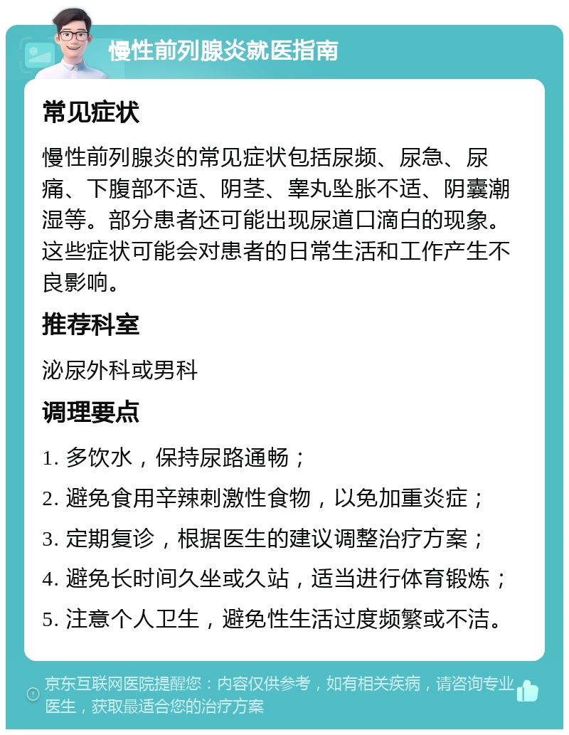 慢性前列腺炎就医指南 常见症状 慢性前列腺炎的常见症状包括尿频、尿急、尿痛、下腹部不适、阴茎、睾丸坠胀不适、阴囊潮湿等。部分患者还可能出现尿道口滴白的现象。这些症状可能会对患者的日常生活和工作产生不良影响。 推荐科室 泌尿外科或男科 调理要点 1. 多饮水，保持尿路通畅； 2. 避免食用辛辣刺激性食物，以免加重炎症； 3. 定期复诊，根据医生的建议调整治疗方案； 4. 避免长时间久坐或久站，适当进行体育锻炼； 5. 注意个人卫生，避免性生活过度频繁或不洁。