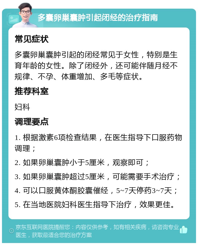 多囊卵巢囊肿引起闭经的治疗指南 常见症状 多囊卵巢囊肿引起的闭经常见于女性，特别是生育年龄的女性。除了闭经外，还可能伴随月经不规律、不孕、体重增加、多毛等症状。 推荐科室 妇科 调理要点 1. 根据激素6项检查结果，在医生指导下口服药物调理； 2. 如果卵巢囊肿小于5厘米，观察即可； 3. 如果卵巢囊肿超过5厘米，可能需要手术治疗； 4. 可以口服黄体酮胶囊催经，5~7天停药3~7天； 5. 在当地医院妇科医生指导下治疗，效果更佳。